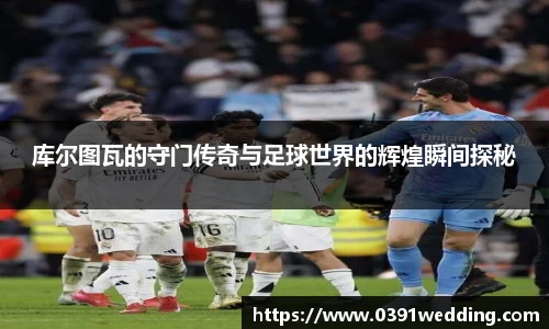 库尔图瓦的守门传奇与足球世界的辉煌瞬间探秘